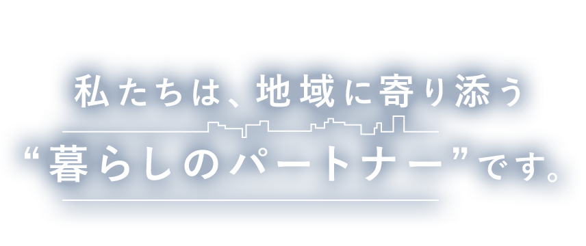 私たちは、地域に寄り添う“暮らしのパートナー”です。